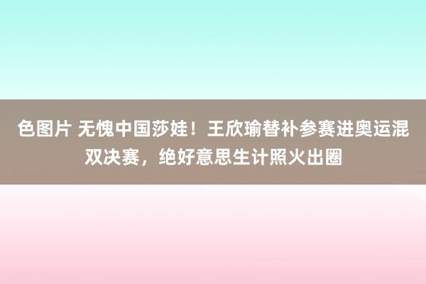 色图片 无愧中国莎娃！王欣瑜替补参赛进奥运混双决赛，绝好意思生计照火出圈