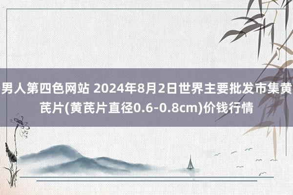 男人第四色网站 2024年8月2日世界主要批发市集黄芪片(黄芪片直径0.6-0.8cm)价钱行情