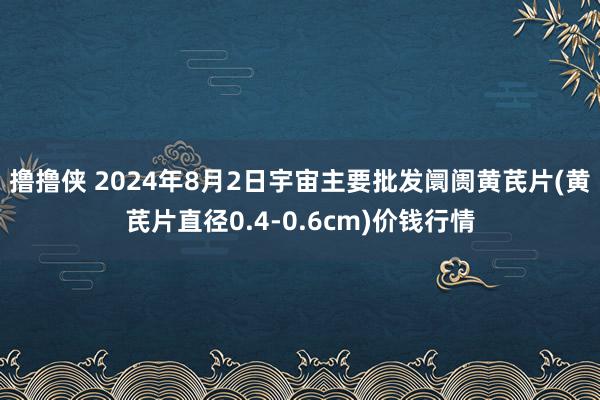 撸撸侠 2024年8月2日宇宙主要批发阛阓黄芪片(黄芪片直径0.4-0.6cm)价钱行情