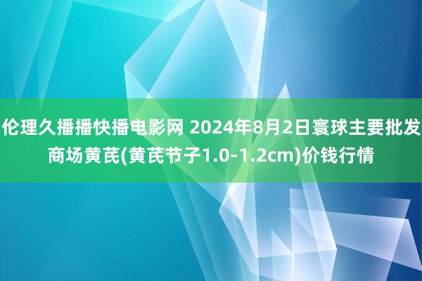 伦理久播播快播电影网 2024年8月2日寰球主要批发商场黄芪(黄芪节子1.0-1.2cm)价钱行情