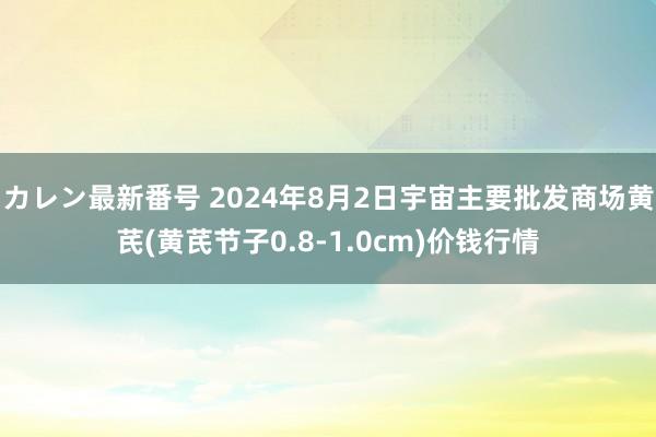 カレン最新番号 2024年8月2日宇宙主要批发商场黄芪(黄芪节子0.8-1.0cm)价钱行情