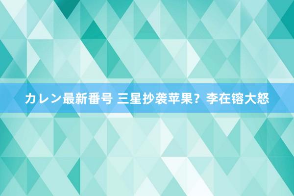 カレン最新番号 三星抄袭苹果？李在镕大怒