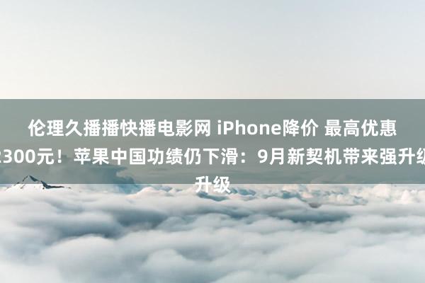 伦理久播播快播电影网 iPhone降价 最高优惠2300元！苹果中国功绩仍下滑：9月新契机带来强升级