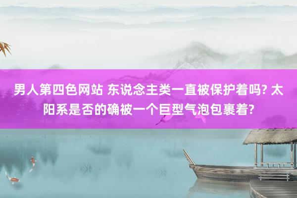 男人第四色网站 东说念主类一直被保护着吗? 太阳系是否的确被一个巨型气泡包裹着?