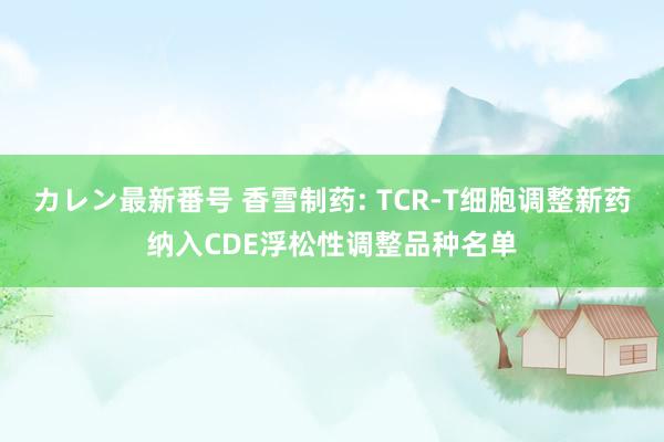 カレン最新番号 香雪制药: TCR-T细胞调整新药纳入CDE浮松性调整品种名单