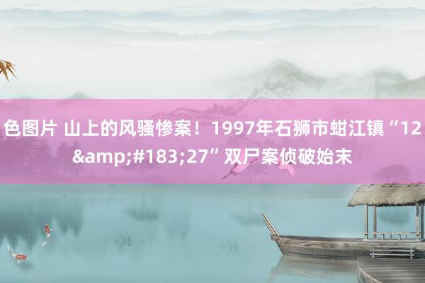 色图片 山上的风骚惨案！1997年石狮市蚶江镇“12&#183;27”双尸案侦破始末