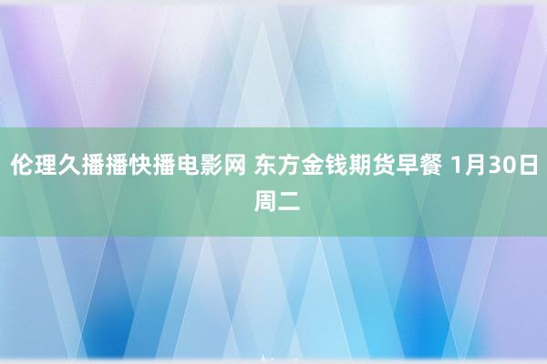 伦理久播播快播电影网 东方金钱期货早餐 1月30日 周二