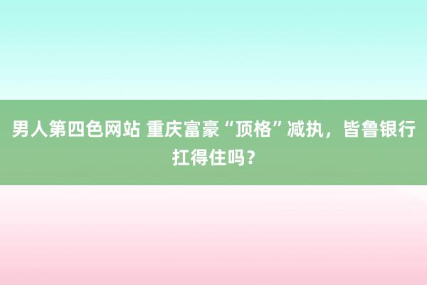 男人第四色网站 重庆富豪“顶格”减执，皆鲁银行扛得住吗？