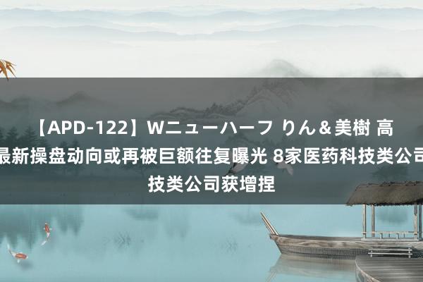 【APD-122】Wニューハーフ りん＆美樹 高毅冯柳最新操盘动向或再被巨额往复曝光 8家医药科技类公司获增捏