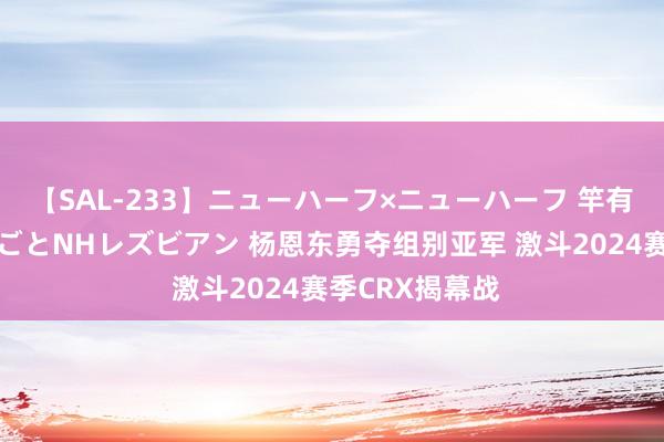 【SAL-233】ニューハーフ×ニューハーフ 竿有り同性愛まるごとNHレズビアン 杨恩东勇夺组别亚军 激斗2024赛季CRX揭幕战