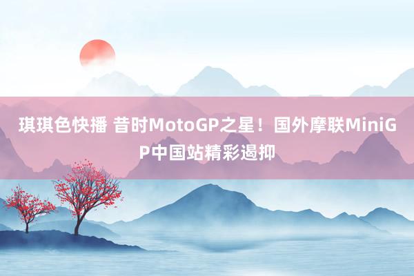 琪琪色快播 昔时MotoGP之星！国外摩联MiniGP中国站精彩遏抑