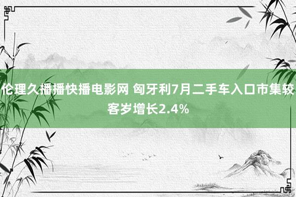 伦理久播播快播电影网 匈牙利7月二手车入口市集较客岁增长2.4%