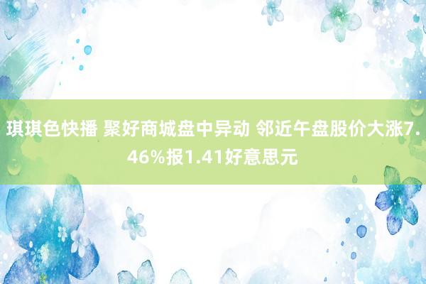 琪琪色快播 聚好商城盘中异动 邻近午盘股价大涨7.46%报1.41好意思元