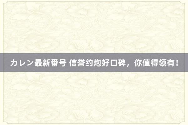 カレン最新番号 信誉约炮好口碑，你值得领有！