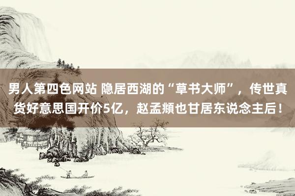 男人第四色网站 隐居西湖的“草书大师”，传世真货好意思国开价5亿，赵孟頫也甘居东说念主后！