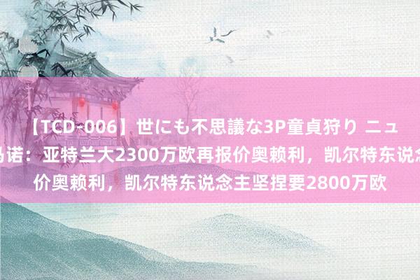 【TCD-006】世にも不思議な3P童貞狩り ニューハーフ×女×男 罗马诺：亚特兰大2300万欧再报价奥赖利，凯尔特东说念主坚捏要2800万欧