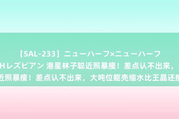 【SAL-233】ニューハーフ×ニューハーフ 竿有り同性愛まるごとNHレズビアン 港星林子聪近照暴瘦！差点认不出来，大吨位躯壳缩水比王晶还瘦