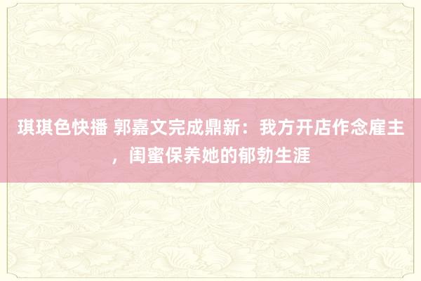 琪琪色快播 郭嘉文完成鼎新：我方开店作念雇主，闺蜜保养她的郁勃生涯