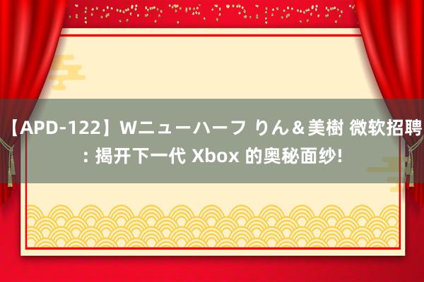 【APD-122】Wニューハーフ りん＆美樹 微软招聘: 揭开下一代 Xbox 的奥秘面纱!