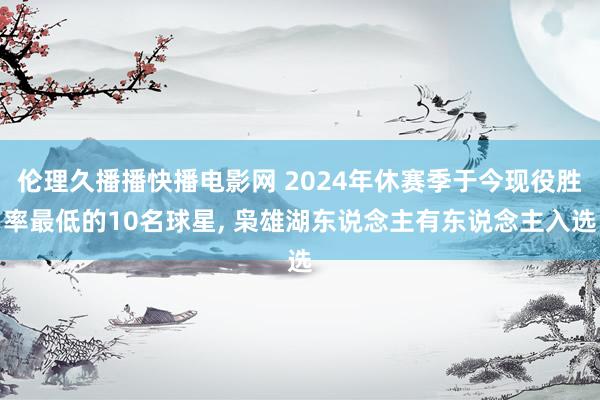 伦理久播播快播电影网 2024年休赛季于今现役胜率最低的10名球星， 枭雄湖东说念主有东说念主入选