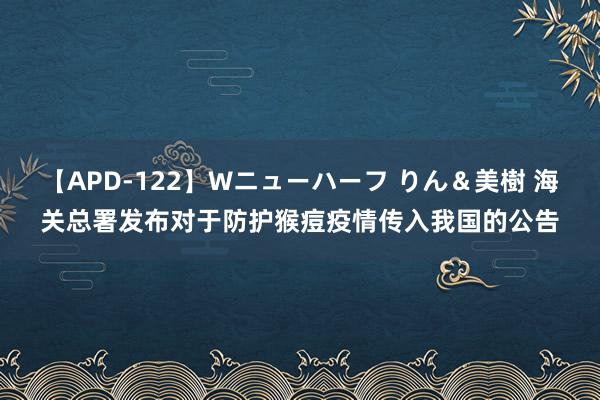 【APD-122】Wニューハーフ りん＆美樹 海关总署发布对于防护猴痘疫情传入我国的公告