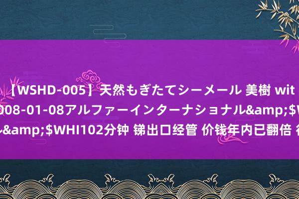 【WSHD-005】天然もぎたてシーメール 美樹 with りん</a>2008-01-08アルファーインターナショナル&$WHI102分钟 锑出口经管 价钱年内已翻倍 行将迎来“猛火烹油”？