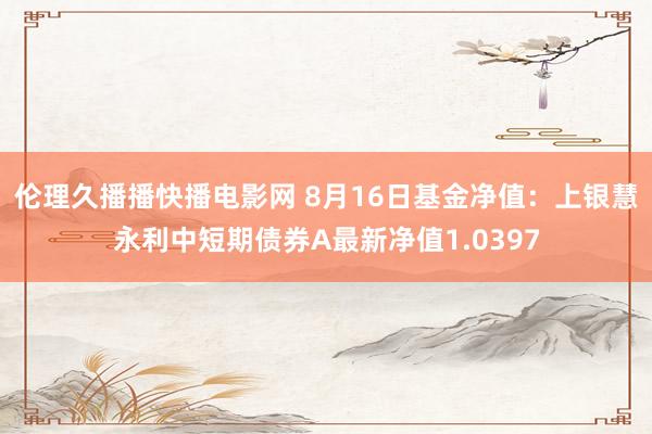 伦理久播播快播电影网 8月16日基金净值：上银慧永利中短期债券A最新净值1.0397