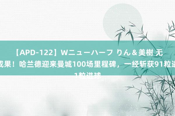 【APD-122】Wニューハーフ りん＆美樹 无敌成果！哈兰德迎来曼城100场里程碑，一经斩获91粒进球