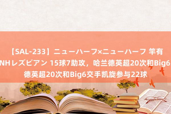 【SAL-233】ニューハーフ×ニューハーフ 竿有り同性愛まるごとNHレズビアン 15球7助攻，哈兰德英超20次和Big6交手凯旋参与22球