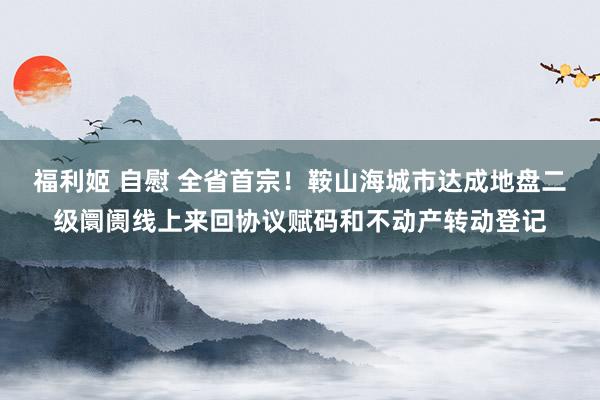 福利姬 自慰 全省首宗！鞍山海城市达成地盘二级阛阓线上来回协议赋码和不动产转动登记