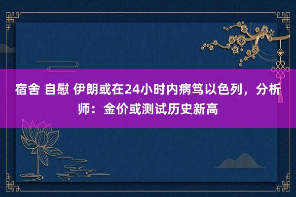 宿舍 自慰 伊朗或在24小时内病笃以色列，分析师：金价或测试历史新高