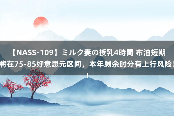 【NASS-109】ミルク妻の授乳4時間 布油短期将在75-85好意思元区间，本年剩余时分有上行风险！