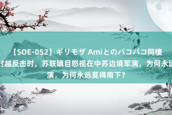 【SOE-052】ギリモザ Amiとのパコパコ同棲生活 Ami 对越反击时，苏联瞋目怒视在中苏边境军演，为何永远莫得南下？