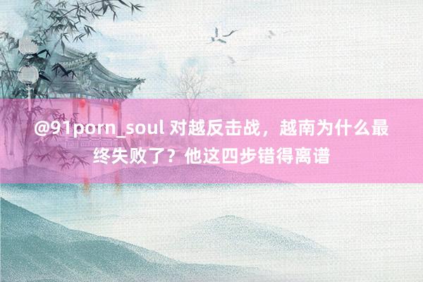 @91porn_soul 对越反击战，越南为什么最终失败了？他这四步错得离谱