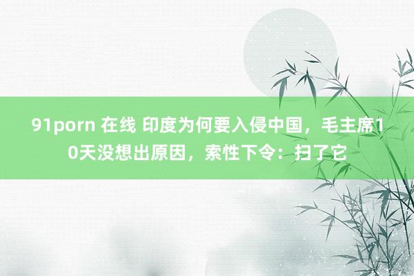 91porn 在线 印度为何要入侵中国，毛主席10天没想出原因，索性下令：扫了它