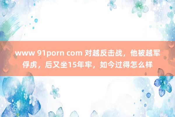 www 91porn com 对越反击战，他被越军俘虏，后又坐15年牢，如今过得怎么样