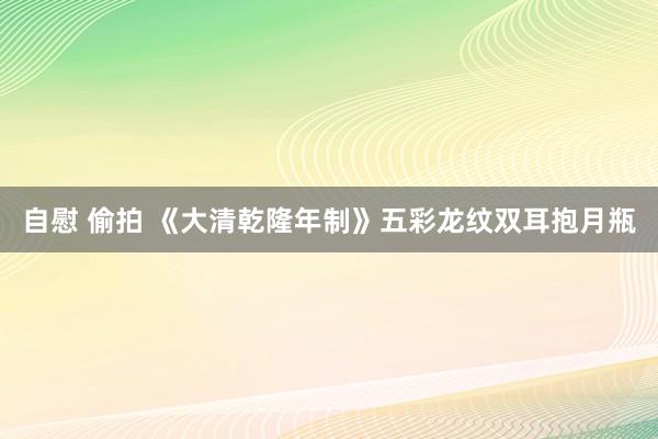 自慰 偷拍 《大清乾隆年制》五彩龙纹双耳抱月瓶