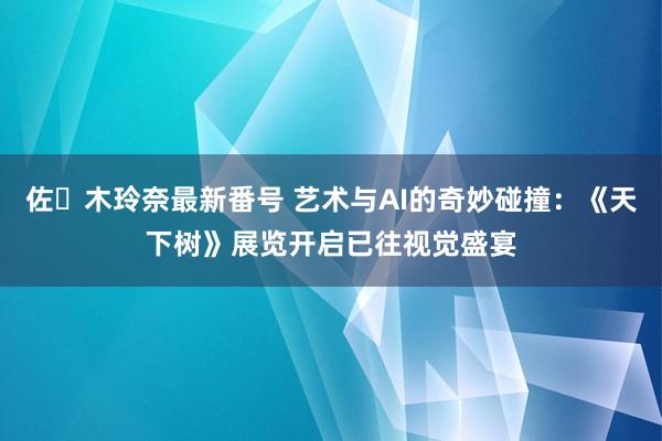 佐々木玲奈最新番号 艺术与AI的奇妙碰撞：《天下树》展览开启已往视觉盛宴