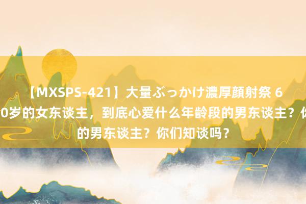 【MXSPS-421】大量ぶっかけ濃厚顔射祭 60人5時間 40岁的女东谈主，到底心爱什么年龄段的男东谈主？你们知谈吗？