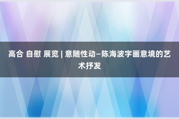 高合 自慰 展览 | 意随性动—陈海波字画意境的艺术抒发