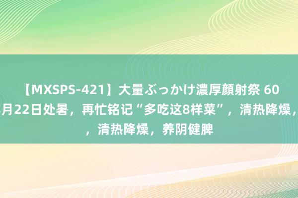 【MXSPS-421】大量ぶっかけ濃厚顔射祭 60人5時間 8月22日处暑，再忙铭记“多吃这8样菜”，清热降燥，养阴健脾