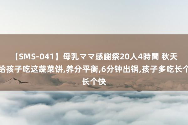 【SMS-041】母乳ママ感謝祭20人4時間 秋天多给孩子吃这蔬菜饼，养分平衡，6分钟出锅，孩子多吃长个快