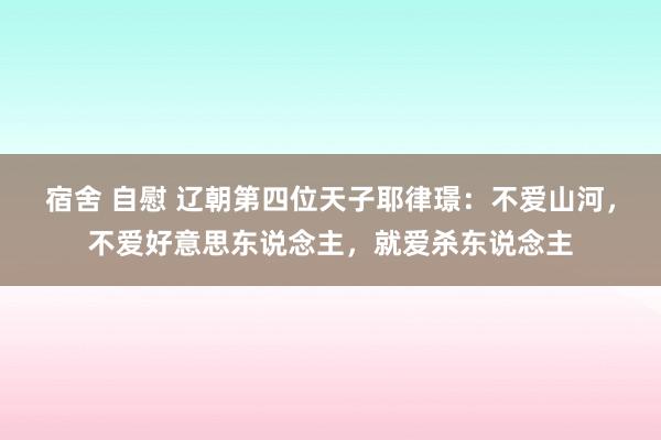 宿舍 自慰 辽朝第四位天子耶律璟：不爱山河，不爱好意思东说念主，就爱杀东说念主