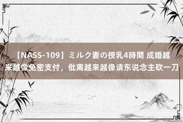 【NASS-109】ミルク妻の授乳4時間 成婚越来越像免密支付，仳离越来越像请东说念主砍一刀