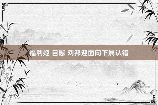 福利姬 自慰 刘邦迎面向下属认错