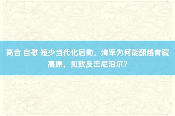 高合 自慰 短少当代化后勤，清军为何能翻越青藏高原，见效反击尼泊尔？