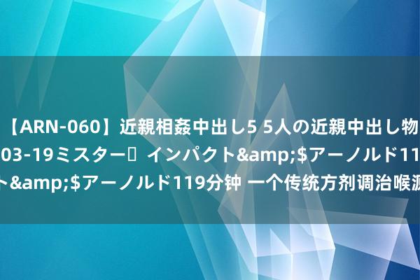 【ARN-060】近親相姦中出し5 5人の近親中出し物語</a>2008-03-19ミスター・インパクト&$アーノルド119分钟 一个传统方剂调治喉源性咳嗽