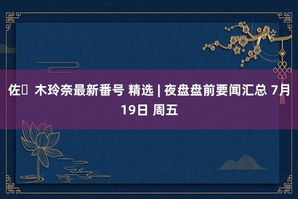 佐々木玲奈最新番号 精选 | 夜盘盘前要闻汇总 7月19日 周五