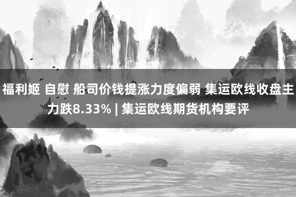 福利姬 自慰 船司价钱提涨力度偏弱 集运欧线收盘主力跌8.33% | 集运欧线期货机构要评