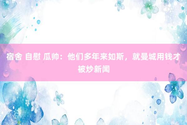 宿舍 自慰 瓜帅：他们多年来如斯，就曼城用钱才被炒新闻